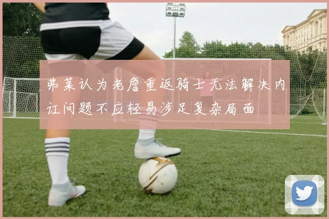 弗莱认为老詹重返骑士无法解决内讧问题不应轻易涉足复杂局面