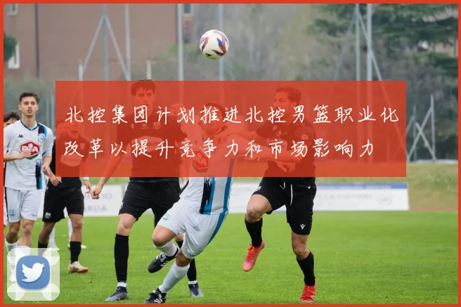 北控集团计划推进北控男篮职业化改革以提升竞争力和市场影响力
