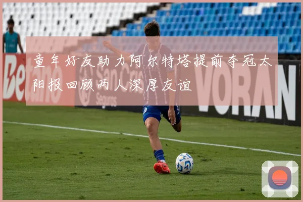 童年好友助力阿尔特塔提前夺冠太阳报回顾两人深厚友谊