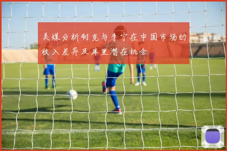 美媒分析耐克与李宁在中国市场的收入差异及库里潜在机会