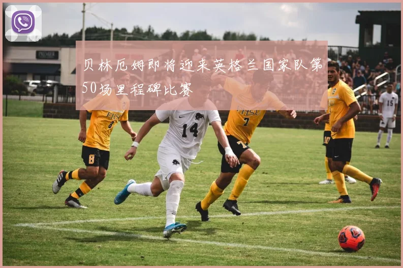 贝林厄姆即将迎来英格兰国家队第50场里程碑比赛