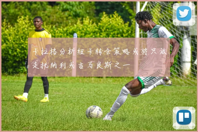 卡拉格分析纽卡转会策略或将只放走托纳利或吉马良斯之一
