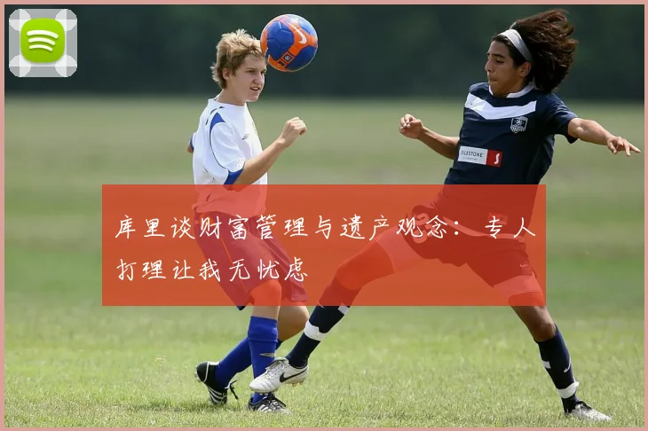 库里谈财富管理与遗产观念：专人打理让我无忧虑