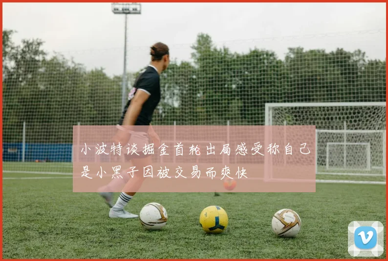 小波特谈掘金首轮出局感受称自己是小黑子因被交易而爽快