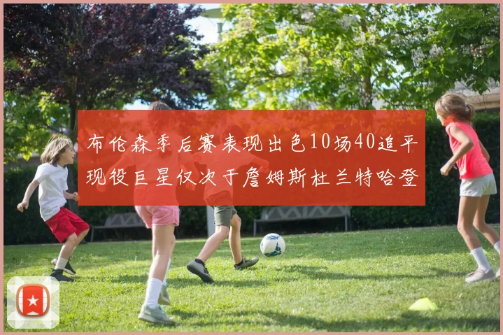 布伦森季后赛表现出色10场40追平现役巨星仅次于詹姆斯杜兰特哈登