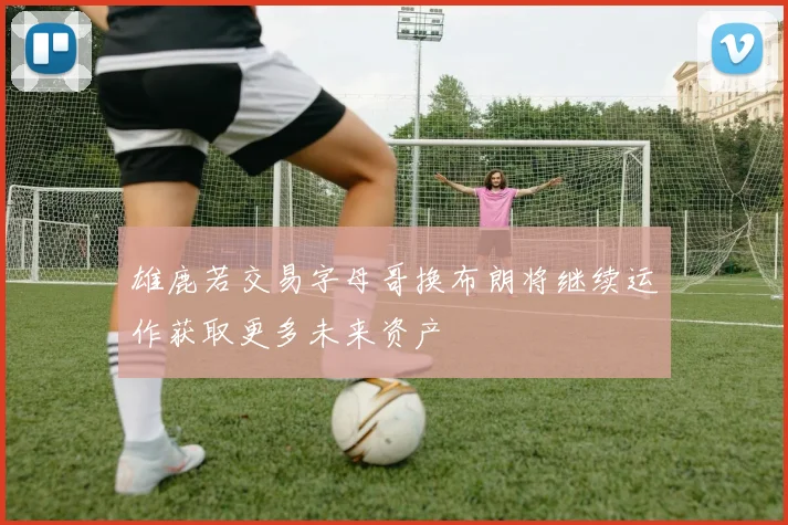 雄鹿若交易字母哥换布朗将继续运作获取更多未来资产