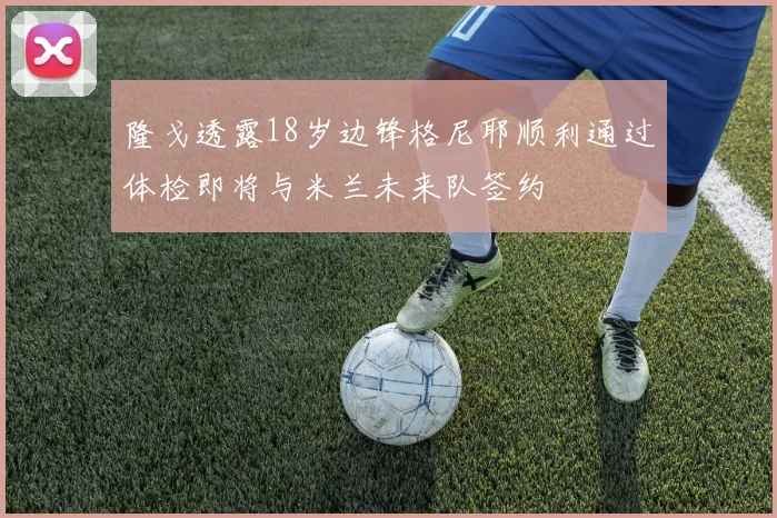 隆戈透露18岁边锋格尼耶顺利通过体检即将与米兰未来队签约