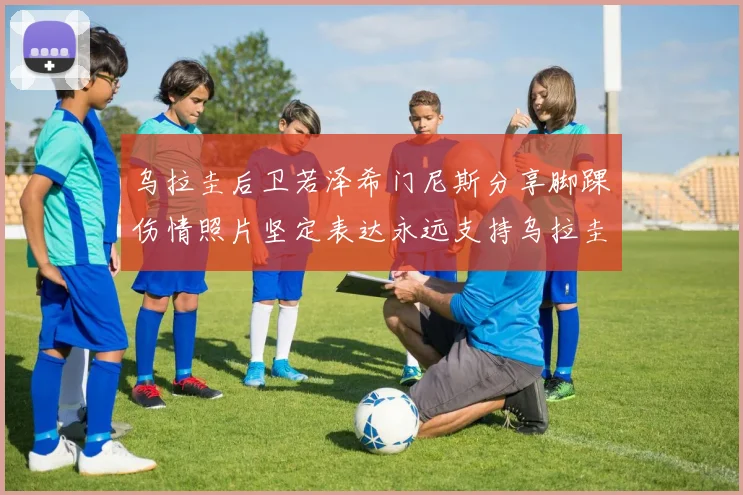 乌拉圭后卫若泽希门尼斯分享脚踝伤情照片坚定表达永远支持乌拉圭