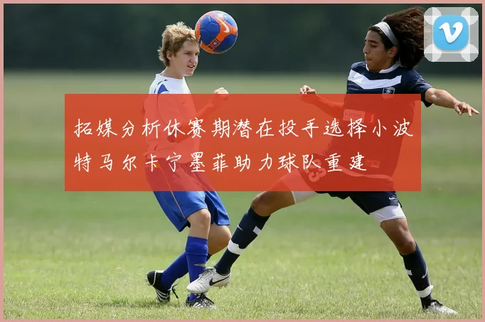 拓媒分析休赛期潜在投手选择小波特马尔卡宁墨菲助力球队重建