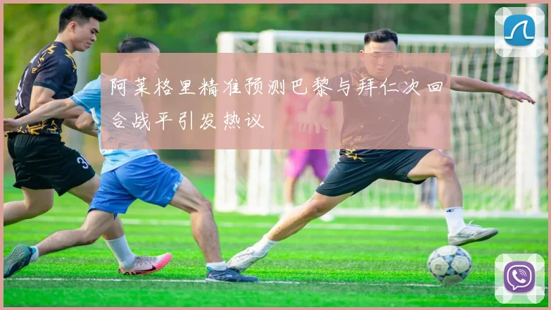 阿莱格里精准预测巴黎与拜仁次回合战平引发热议