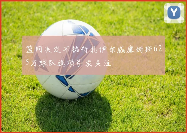篮网决定不执行扎伊尔威廉姆斯625万球队选项引发关注