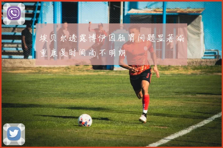 埃贝尔透露博伊因肠胃问题显著减重康复时间尚不明朗