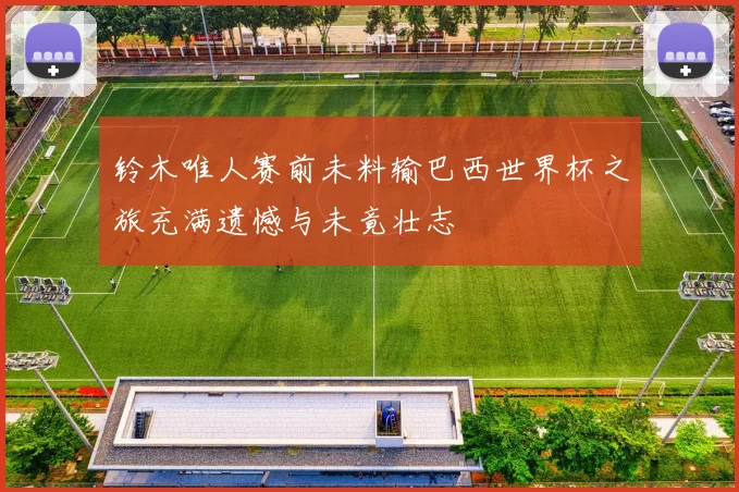铃木唯人赛前未料输巴西世界杯之旅充满遗憾与未竟壮志