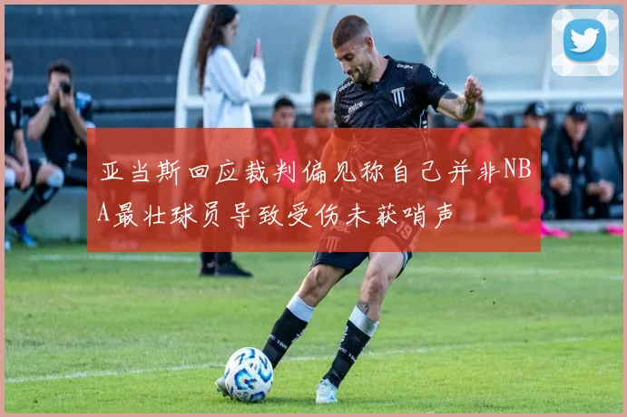 亚当斯回应裁判偏见称自己并非NBA最壮球员导致受伤未获哨声