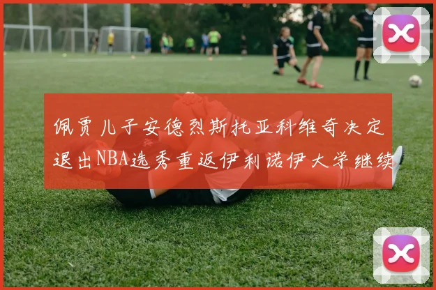佩贾儿子安德烈斯托亚科维奇决定退出NBA选秀重返伊利诺伊大学继续学业