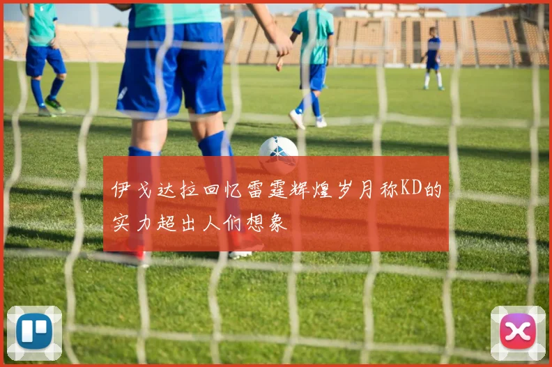 伊戈达拉回忆雷霆辉煌岁月称KD的实力超出人们想象