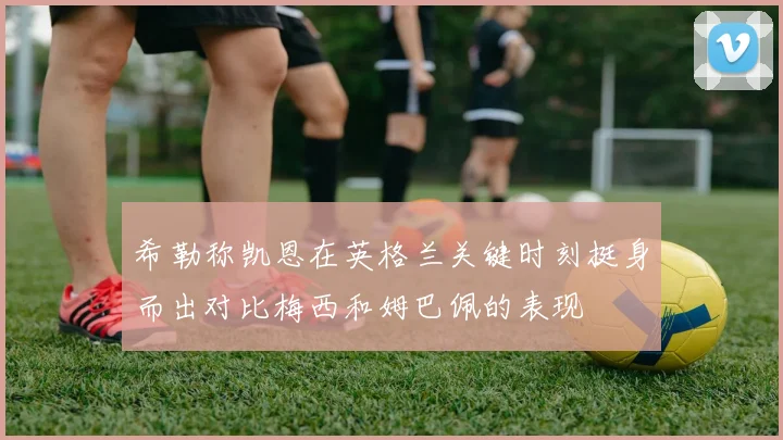 希勒称凯恩在英格兰关键时刻挺身而出对比梅西和姆巴佩的表现