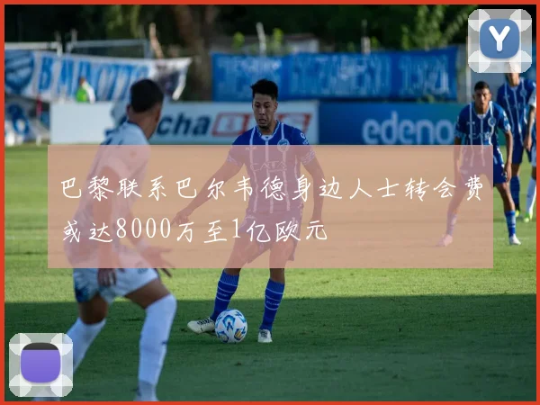 巴黎联系巴尔韦德身边人士转会费或达8000万至1亿欧元