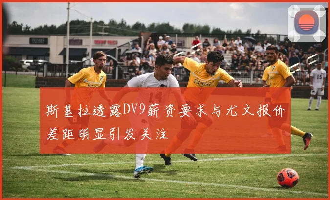 斯基拉透露DV9薪资要求与尤文报价差距明显引发关注