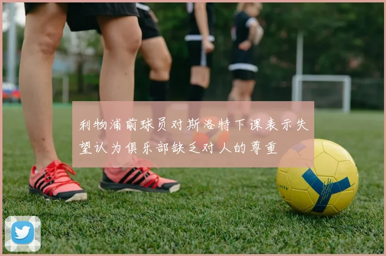 利物浦前球员对斯洛特下课表示失望认为俱乐部缺乏对人的尊重