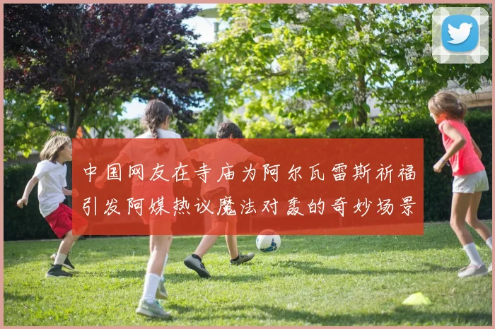中国网友在寺庙为阿尔瓦雷斯祈福引发阿媒热议魔法对轰的奇妙场景