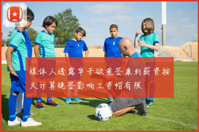 媒体人透露华子欲重签康利薪资按天计算晚签影响工资帽有限