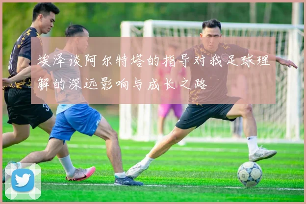 埃泽谈阿尔特塔的指导对我足球理解的深远影响与成长之路