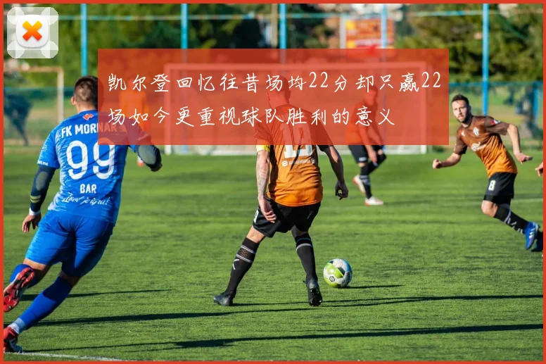 凯尔登回忆往昔场均22分却只赢22场如今更重视球队胜利的意义