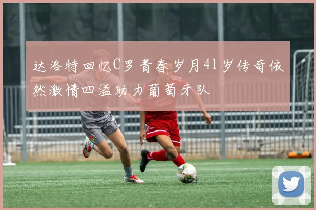 达洛特回忆C罗青春岁月41岁传奇依然激情四溢助力葡萄牙队